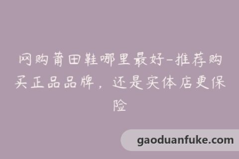 网购莆田鞋哪里最好-推荐购买正品品牌，还是实体店更保险