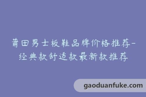 莆田男士板鞋品牌价格推荐-经典款舒适款最新款推荐