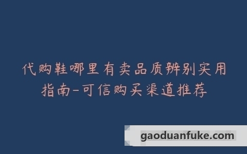 代购鞋哪里有卖品质辨别实用指南-可信购买渠道推荐