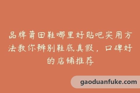 品牌莆田鞋哪里好贴吧实用方法教你辨别鞋底真假，口碑好的店铺推荐