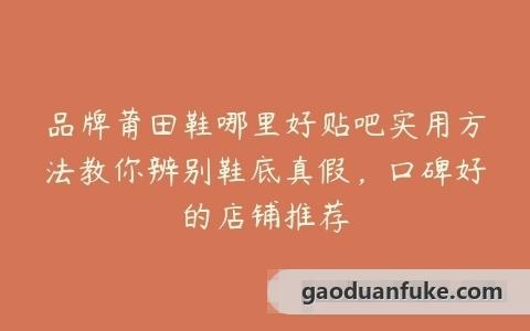 品牌莆田鞋哪里好贴吧实用方法教你辨别鞋底真假，口碑好的店铺推荐