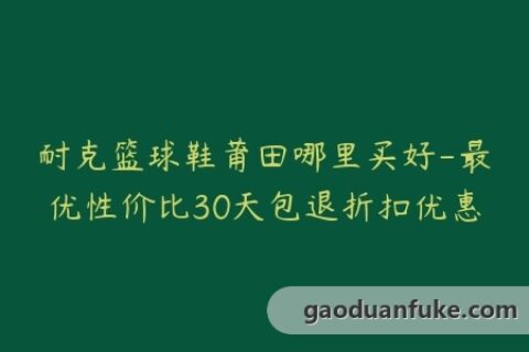 耐克篮球鞋莆田哪里买好-最优性价比30天包退折扣优惠