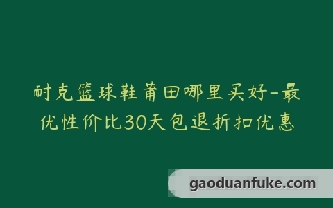 耐克篮球鞋莆田哪里买好-最优性价比30天包退折扣优惠