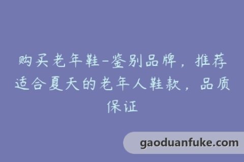 购买老年鞋-鉴别品牌，推荐适合夏天的老年人鞋款，品质保证