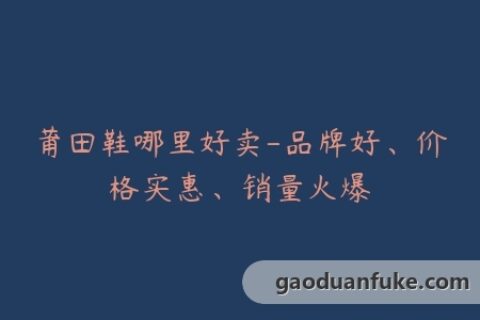 莆田鞋哪里好卖-品牌好、价格实惠、销量火爆