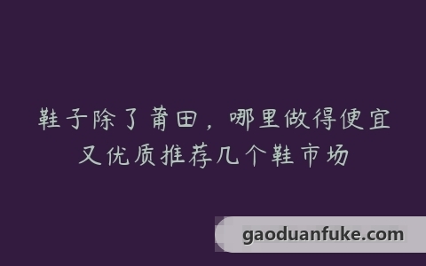 鞋子除了莆田，哪里做得便宜又优质推荐几个鞋市场