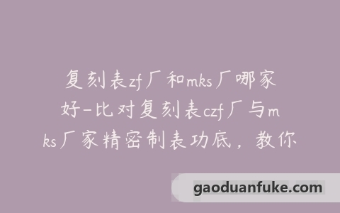 复刻表zf厂和mks厂哪家好-比对复刻表czf厂与mks厂家精密制表功底，教你选购顶级仿表！