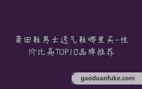 莆田鞋男士透气鞋哪里买-性价比高TOP10品牌推荐