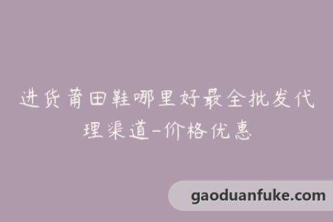进货莆田鞋哪里好最全批发代理渠道-价格优惠