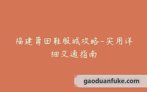 福建莆田鞋服城攻略-实用详细交通指南
