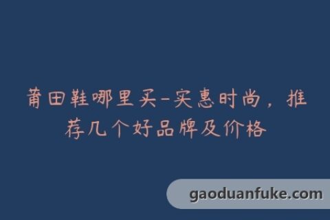 莆田鞋哪里买-实惠时尚，推荐几个好品牌及价格