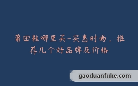 莆田鞋哪里买-实惠时尚，推荐几个好品牌及价格