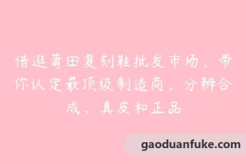 借逛莆田复刻鞋批发市场，带你认定最顶级制造商，分辨合成、真皮和正品