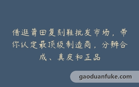 借逛莆田复刻鞋批发市场，带你认定最顶级制造商，分辨合成、真皮和正品