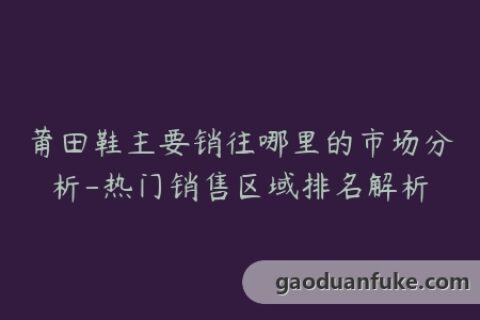 莆田鞋主要销往哪里的市场分析-热门销售区域排名解析