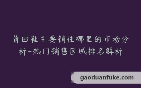 莆田鞋主要销往哪里的市场分析-热门销售区域排名解析