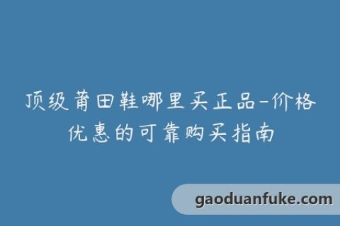 顶级莆田鞋哪里买正品-价格优惠的可靠购买指南