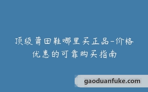 顶级莆田鞋哪里买正品-价格优惠的可靠购买指南