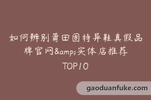 如何辨别莆田固特异鞋真假品牌官网&实体店推荐TOP10