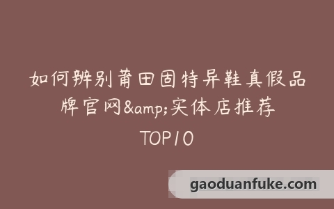如何辨别莆田固特异鞋真假品牌官网&实体店推荐TOP10