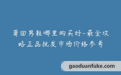 莆田男鞋哪里购买好-最全攻略正品批发市场价格参考