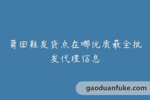 莆田鞋发货点在哪优质最全批发代理信息