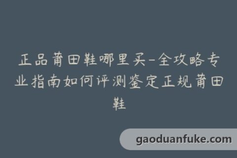 正品莆田鞋哪里买-全攻略专业指南如何评测鉴定正规莆田鞋