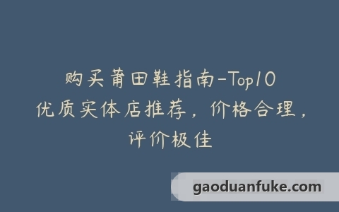 购买莆田鞋指南-Top10优质实体店推荐，价格合理，评价极佳