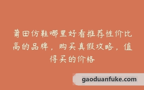莆田仿鞋哪里好看推荐性价比高的品牌，购买真假攻略，值得买的价格