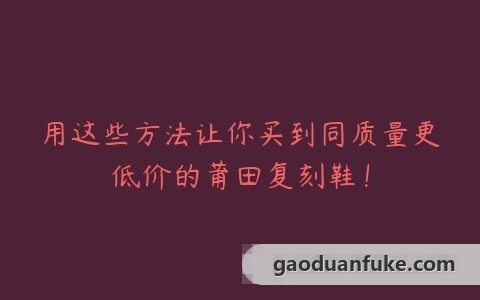 用这些方法让你买到同质量更低价的莆田复刻鞋！
