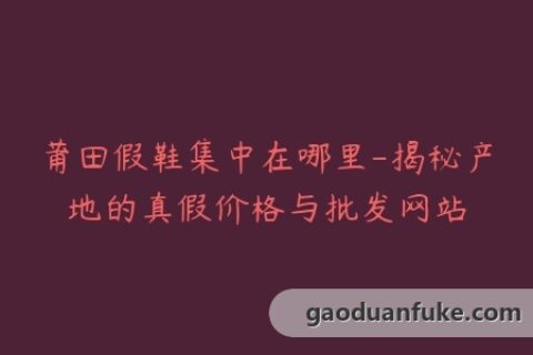莆田假鞋集中在哪里-揭秘产地的真假价格与批发网站