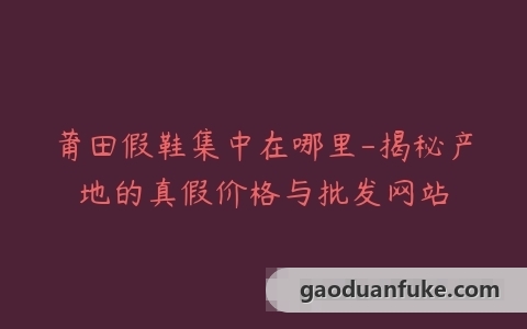 莆田假鞋集中在哪里-揭秘产地的真假价格与批发网站