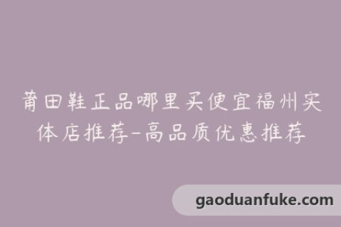 莆田鞋正品哪里买便宜福州实体店推荐-高品质优惠推荐