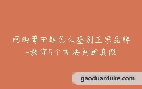 网购莆田鞋怎么鉴别正宗品牌-教你5个方法判断真假