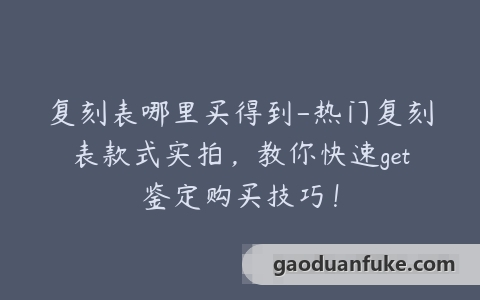 复刻表哪里买得到-热门复刻表款式实拍，教你快速get鉴定购买技巧！