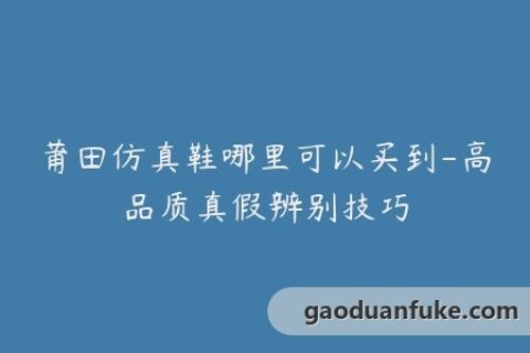 莆田仿真鞋哪里可以买到-高品质真假辨别技巧