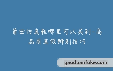 莆田仿真鞋哪里可以买到-高品质真假辨别技巧
