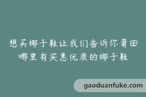 想买椰子鞋让我们告诉你莆田哪里有实惠优质的椰子鞋