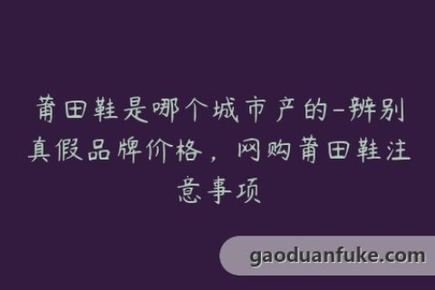 莆田鞋是哪个城市产的-辨别真假品牌价格，网购莆田鞋注意事项