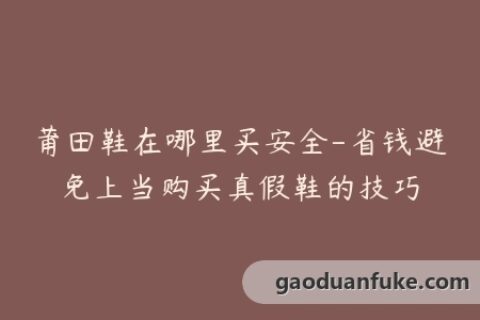 莆田鞋在哪里买安全-省钱避免上当购买真假鞋的技巧