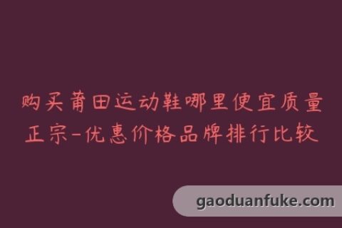购买莆田运动鞋哪里便宜质量正宗-优惠价格品牌排行比较