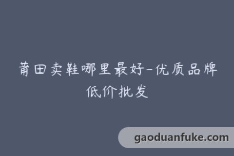 莆田卖鞋哪里最好-优质品牌低价批发