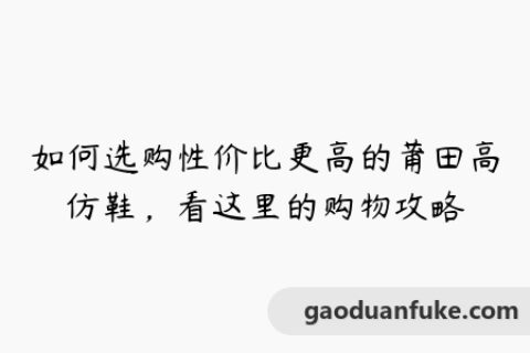 如何选购性价比更高的莆田高仿鞋，看这里的购物攻略