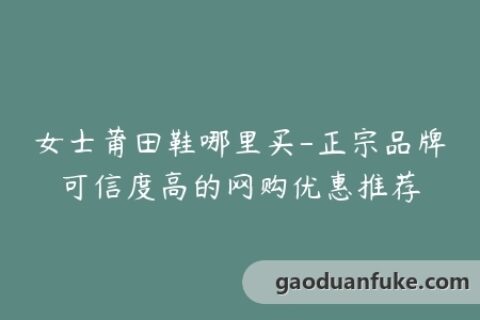 女士莆田鞋哪里买-正宗品牌可信度高的网购优惠推荐