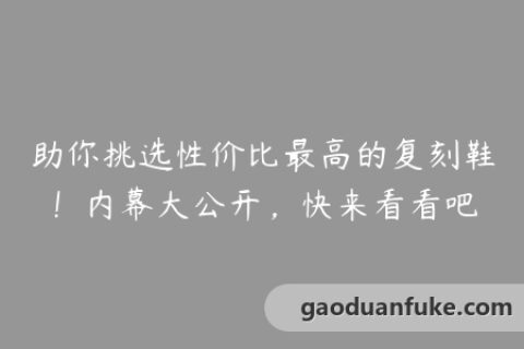 助你挑选性价比最高的复刻鞋！内幕大公开，快来看看吧