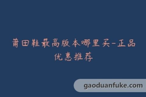莆田鞋最高版本哪里买-正品优惠推荐