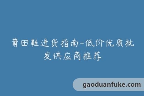 莆田鞋进货指南-低价优质批发供应商推荐