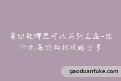 莆田鞋哪里可以买到正品-性价比高的购物攻略分享