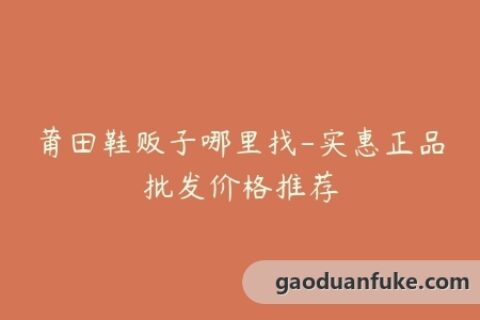 莆田鞋贩子哪里找-实惠正品批发价格推荐