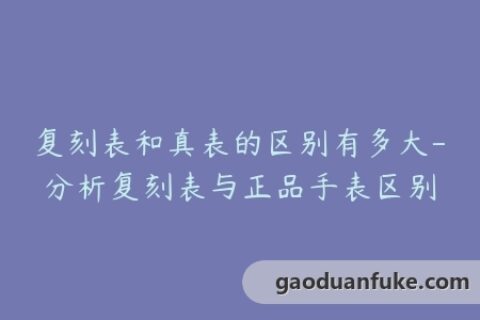 复刻表和真表的区别有多大-分析复刻表与正品手表区别